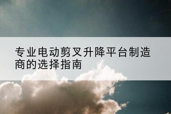 闻喜电动剪叉升降平台厂家-专业电动剪叉升降平台制造商的选择指南
