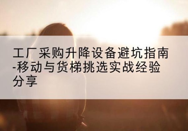 闻喜移动式升降机怎么选-工厂采购升降设备避坑指南-移动与货梯挑选实战经验分享