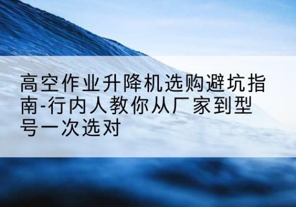 闻喜升降平台厂家-高空作业升降机选购避坑指南-行内人教你从厂家到型号一次选对