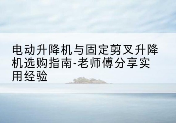 闻喜电动升降机怎么选-电动升降机与固定剪叉升降机选购指南-老师傅分享实用经验