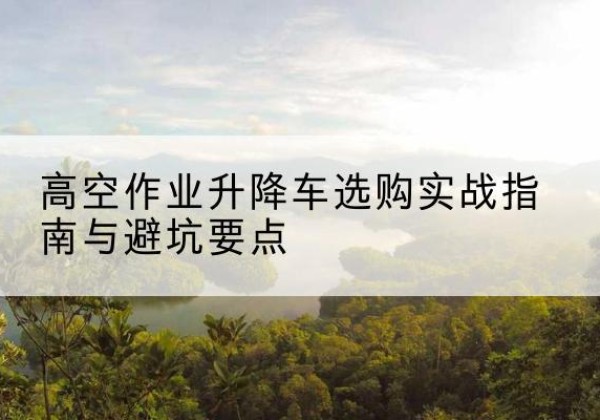 闻喜升降车怎么选-高空作业升降车选购实战指南与避坑要点