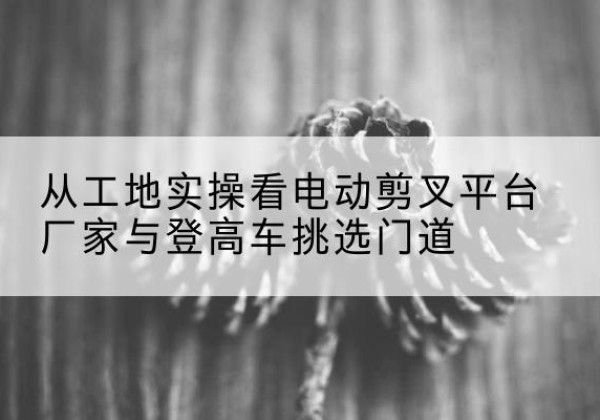 闻喜电动剪叉升降平台厂家-从工地实操看电动剪叉平台厂家与登高车挑选门道