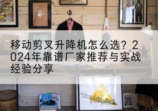 闻喜升降平台厂家推荐-移动剪叉升降机怎么选？2024年靠谱厂家推荐与实战经验分享