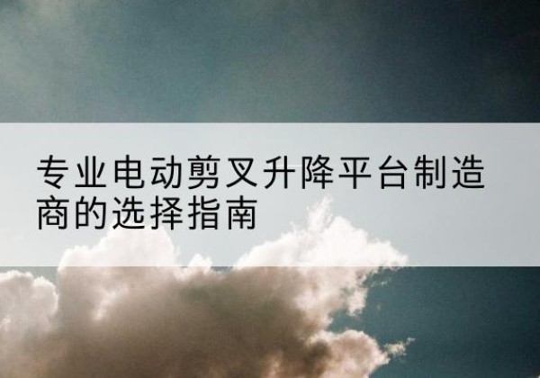 闻喜电动剪叉升降平台厂家-专业电动剪叉升降平台制造商的选择指南